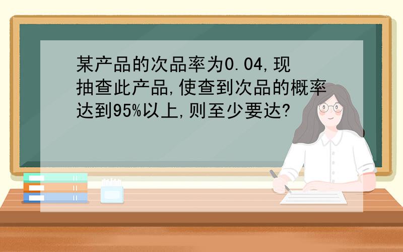 某产品的次品率为0.04,现抽查此产品,使查到次品的概率达到95%以上,则至少要达?