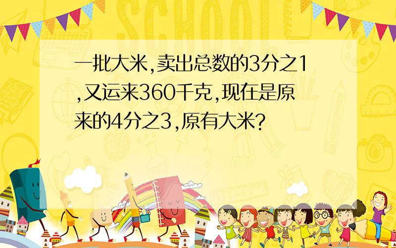 一批大米,卖出总数的3分之1,又运来360千克,现在是原来的4分之3,原有大米?