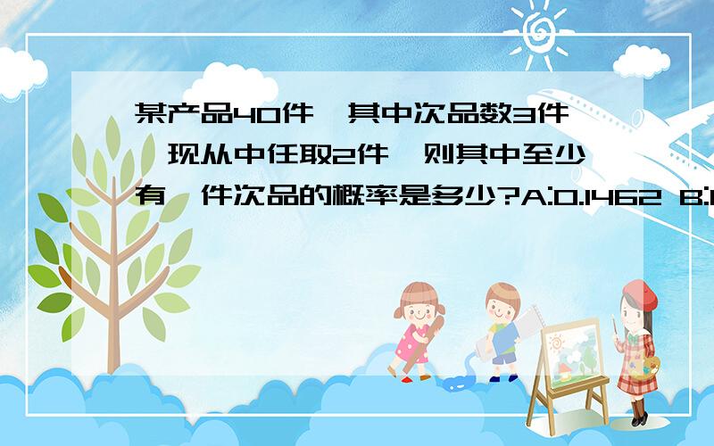 某产品40件,其中次品数3件,现从中任取2件,则其中至少有一件次品的概率是多少?A:0.1462 B:0.1538 C:0.9962 D:0.8538