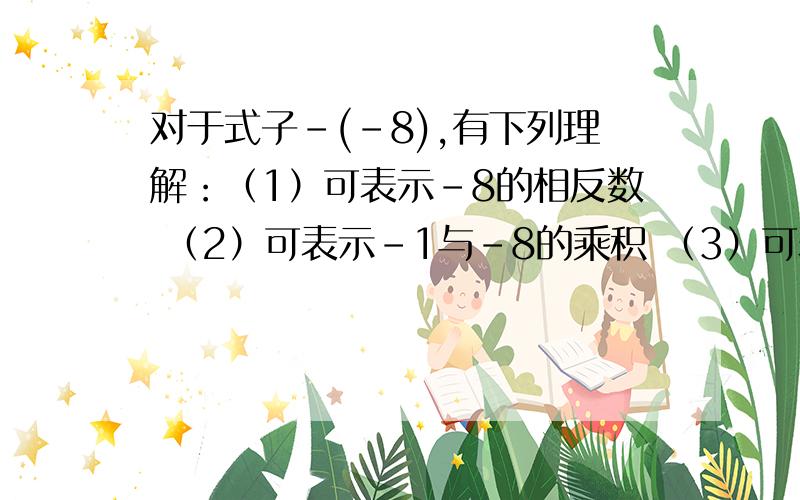 对于式子-(-8),有下列理解：（1）可表示-8的相反数 （2）可表示-1与-8的乘积 （3）可表示-8的绝对值 （4）运算结果等于8有哪两个理解是对的?（说明理由）