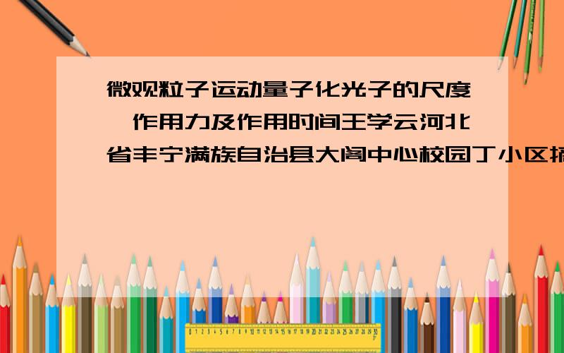 微观粒子运动量子化光子的尺度、作用力及作用时间王学云河北省丰宁满族自治县大阁中心校园丁小区摘要：如果普朗克常量适用于光子,那么可以用普朗克常量来描述光子的动量、能量、作