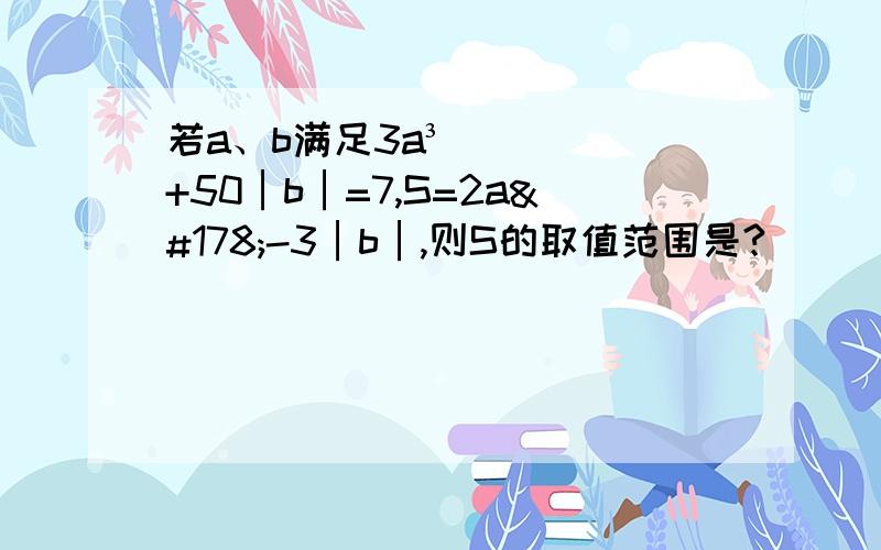 若a、b满足3a³+50│b│=7,S=2a²-3│b│,则S的取值范围是?