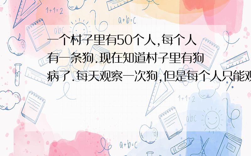 一个村子里有50个人,每个人有一条狗.现在知道村子里有狗病了.每天观察一次狗,但是每个人只能观察到别的45条,看不到自己的狗,判断出自己的狗是病狗的时候,必须枪毙病狗,但是每个人只有