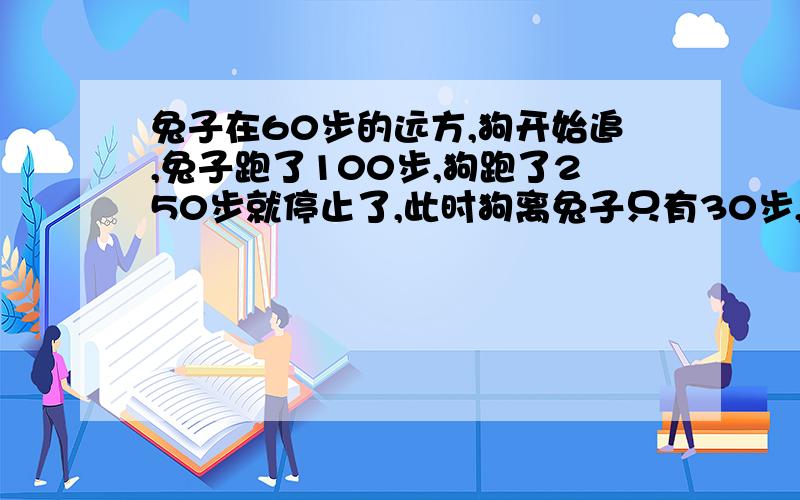 兔子在60步的远方,狗开始追,兔子跑了100步,狗跑了250步就停止了,此时狗离兔子只有30步,那么请问,如果狗继续追下去,还要多少步可以追到250*3除以100-30应该是250*30除以100-30