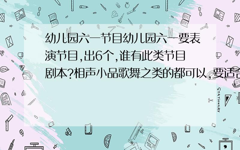 幼儿园六一节目幼儿园六一要表演节目,出6个,谁有此类节目剧本?相声小品歌舞之类的都可以,要适合幼儿园的小朋友们表演的!出30分,一个有用的给5分,今天晚上7点下班回来看,