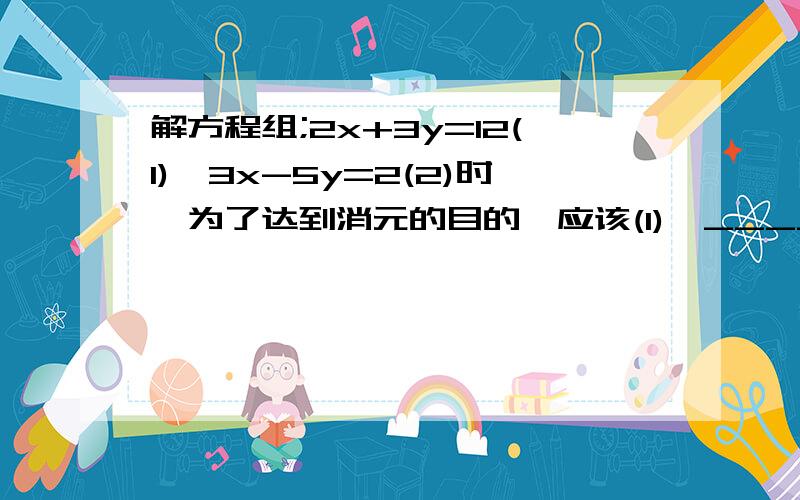 解方程组;2x+3y=12(1),3x-5y=2(2)时,为了达到消元的目的,应该(1)×____-(2)×____