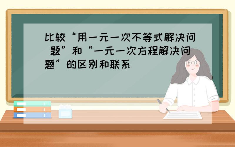 比较“用一元一次不等式解决问 题”和“一元一次方程解决问题”的区别和联系