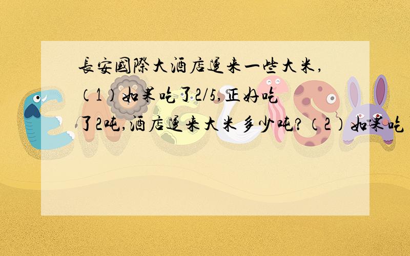 长安国际大酒店运来一些大米,（1）如果吃了2/5,正好吃了2吨,酒店运来大米多少吨?（2）如果吃了2/5,还剩下2吨,酒店运来大米多少吨?