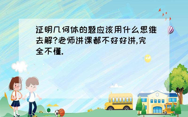 证明几何体的题应该用什么思维去解?老师讲课都不好好讲,完全不懂.