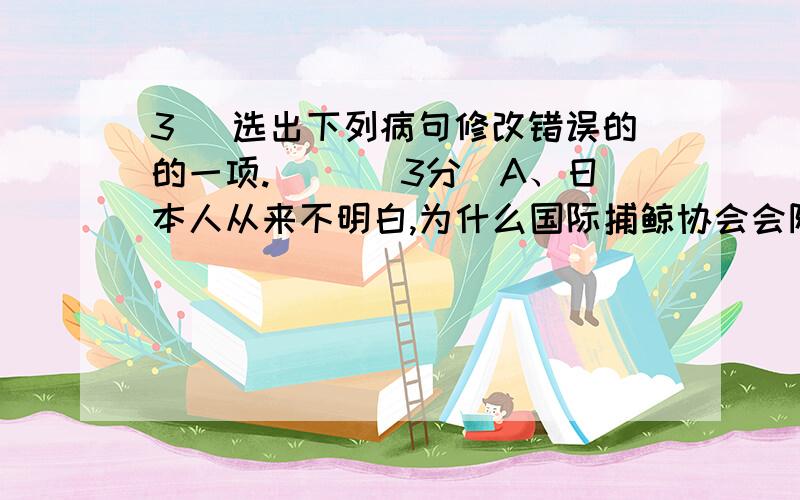 3． 选出下列病句修改错误的的一项.（ ）（3分）A、日本人从来不明白,为什么国际捕鲸协会会阻止他们不要捕杀蓝鲸.（去掉“不要”）B、公安部门指出,对于网络犯罪,我们必须坚决按照打