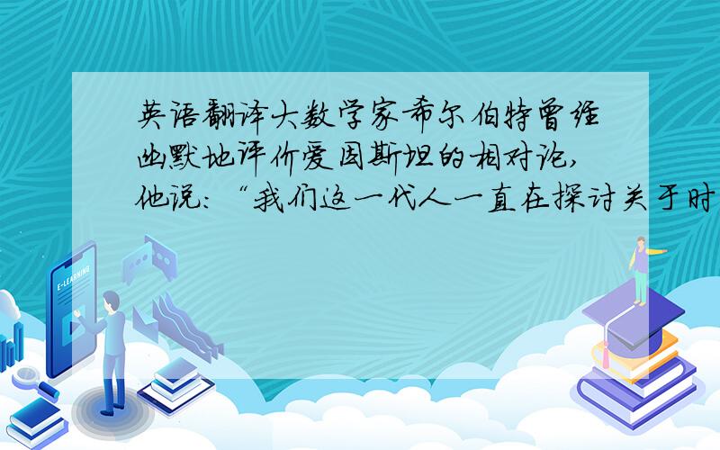 英语翻译大数学家希尔伯特曾经幽默地评价爱因斯坦的相对论,他说：“我们这一代人一直在探讨关于时间和空间的问题,而爱因斯坦说出了其中最具独创性、最深刻的东西.你们可知道这里的