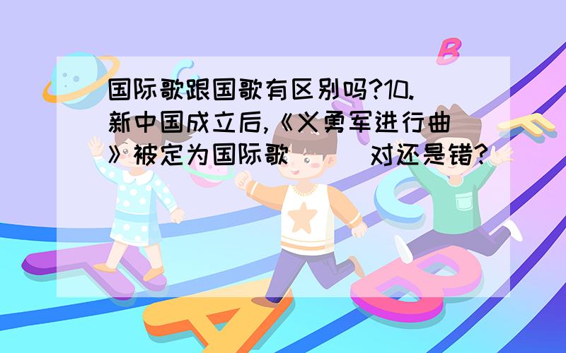 国际歌跟国歌有区别吗?10.新中国成立后,《义勇军进行曲》被定为国际歌 （ ）对还是错?