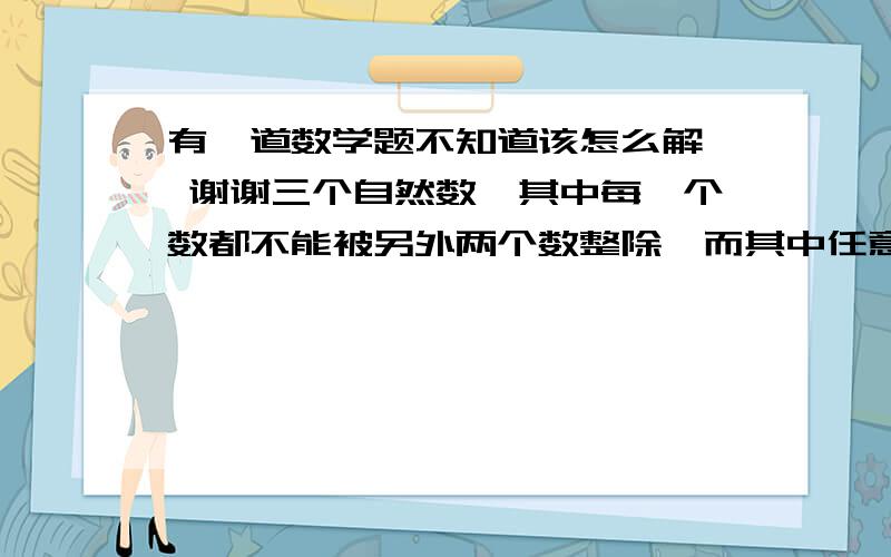 有一道数学题不知道该怎么解  谢谢三个自然数,其中每一个数都不能被另外两个数整除,而其中任意两个数的乘积却能被第三个数整除,那么这样的三个自然数的和的最小值是多少?请务必说出