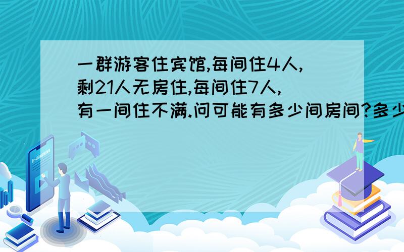 一群游客住宾馆,每间住4人,剩21人无房住,每间住7人,有一间住不满.问可能有多少间房间?多少个游客?(是用不等式解的)我已经列出算式了,我列出的:4x+21=y7x>y