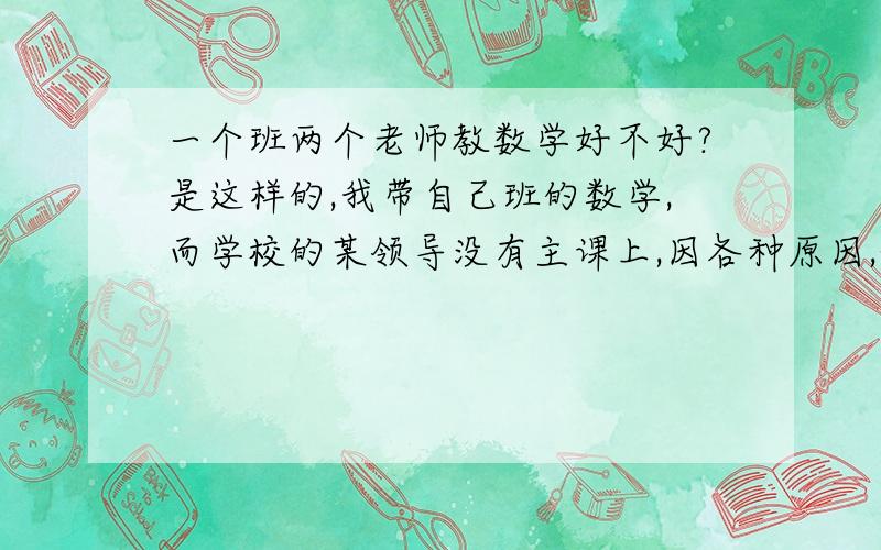 一个班两个老师教数学好不好?是这样的,我带自己班的数学,而学校的某领导没有主课上,因各种原因,他和我共同管这个班级,可是他老在背后给我班上数学课,一开始我还高兴,觉得多了一个老