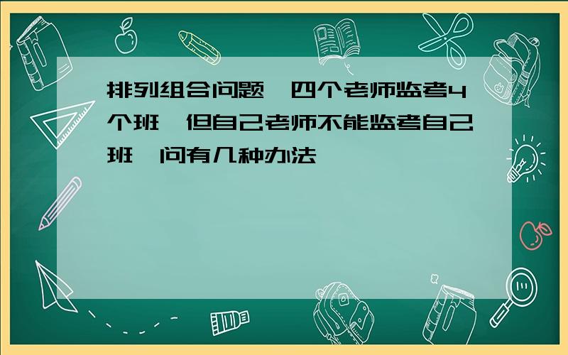 排列组合问题…四个老师监考4个班,但自己老师不能监考自己班,问有几种办法