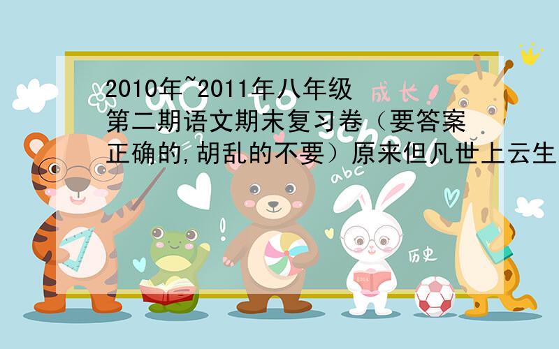 2010年~2011年八年级第二期语文期末复习卷（要答案正确的,胡乱的不要）原来但凡世上云生从龙,风生从虎.那一阵风过处,只听得乱树背后扑地一声响,跳出一只吊睛白额大虫来.武松见了,叫声：