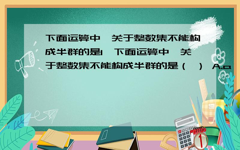 下面运算中,关于整数集不能构成半群的是1、下面运算中,关于整数集不能构成半群的是（ ） A.a*b=max{a,b} B.a*b=2009ab C.a*b=b D.a*b=|b-a|