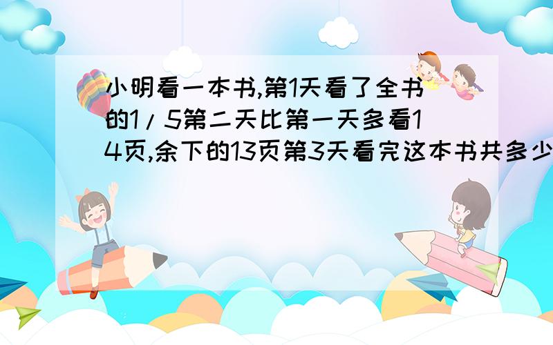 小明看一本书,第1天看了全书的1/5第二天比第一天多看14页,余下的13页第3天看完这本书共多少页?