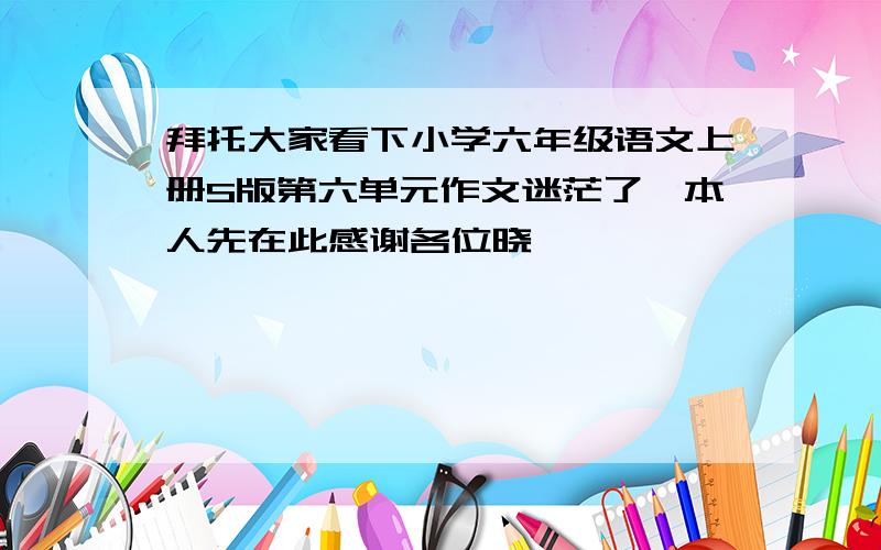 拜托大家看下小学六年级语文上册S版第六单元作文迷茫了,本人先在此感谢各位晓