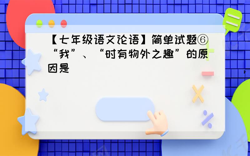 【七年级语文论语】简单试题⑥“我”、“时有物外之趣”的原因是_______________,_________________.⒋下列句子没有语病的一项（     ）A.关于这件事的具体详情,以后再告诉你.B.为了提高教学质量,