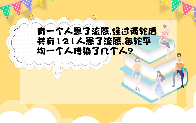 有一个人患了流感,经过两轮后共有121人患了流感,每轮平均一个人传染了几个人?