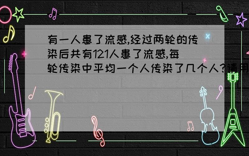 有一人患了流感,经过两轮的传染后共有121人患了流感,每轮传染中平均一个人传染了几个人?请用代数式表示用一元二次方程解答.谢谢-----呵呵.