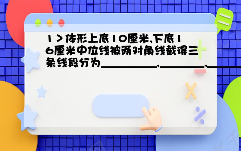 1＞体形上底10厘米,下底16厘米中位线被两对角线截得三条线段分为＿＿＿＿＿,＿＿＿＿,＿＿＿＿2＞平形四边形ABCD的周长为30厘米,AB边上的高为厘米,BC边上的高为6厘米,求平形四边形ABCD的面