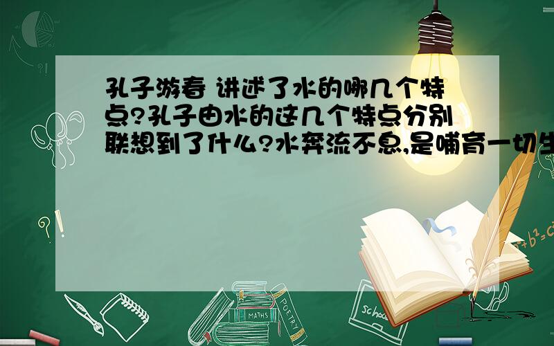 孔子游春 讲述了水的哪几个特点?孔子由水的这几个特点分别联想到了什么?水奔流不息,是哺育一切生灵的乳汁,它好像有德行.水没有一定的形状,或方或长,流必向下,和顺温柔,它好像有情义.