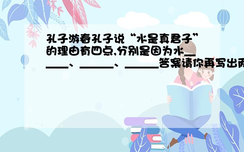 孔子游春孔子说“水是真君子”的理由有四点,分别是因为水＿＿＿、＿＿＿、＿＿＿答案请你再写出两点理由