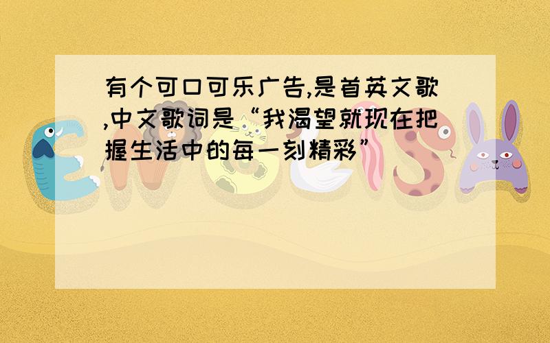 有个可口可乐广告,是首英文歌,中文歌词是“我渴望就现在把握生活中的每一刻精彩”