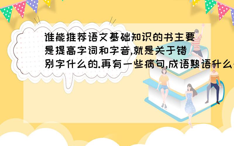 谁能推荐语文基础知识的书主要是提高字词和字音,就是关于错别字什么的.再有一些病句,成语熟语什么的.