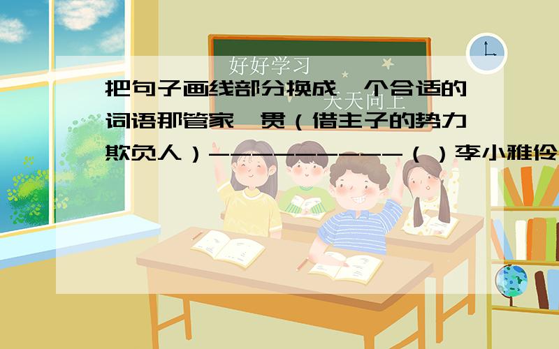 把句子画线部分换成一个合适的词语那管家一贯（借主子的势力欺负人）---------（）李小雅伶牙俐齿,无论你怎样提问他都能(迅速会答,说话像流水一样流畅）-------------（）