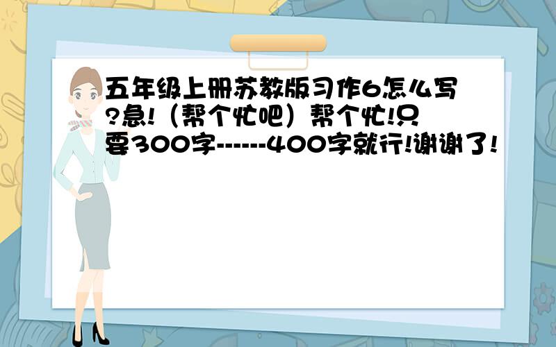 五年级上册苏教版习作6怎么写?急!（帮个忙吧）帮个忙!只要300字------400字就行!谢谢了!