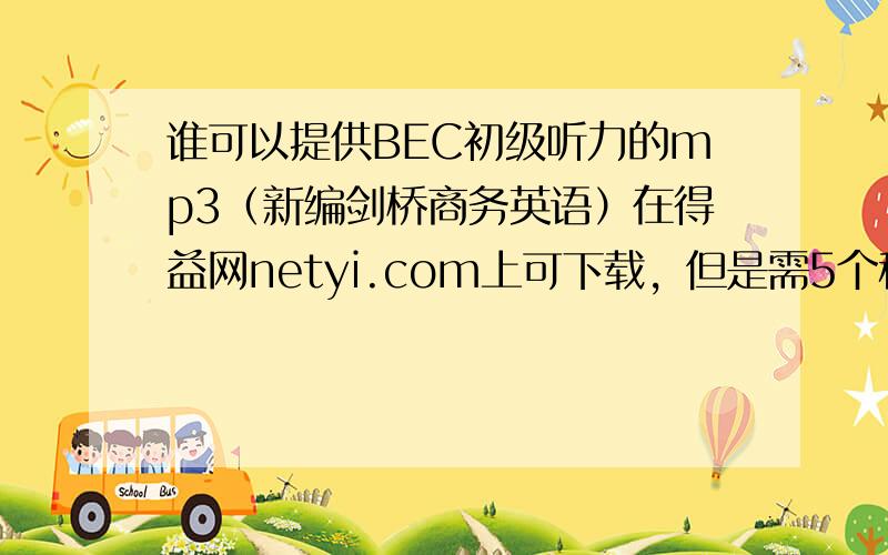 谁可以提供BEC初级听力的mp3（新编剑桥商务英语）在得益网netyi.com上可下载，但是需5个积分，我的积分不够，希望有积分的大人可以帮个忙，