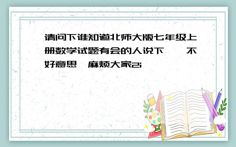 请问下谁知道北师大版七年级上册数学试题有会的人说下嘛,不好意思,麻烦大家2i