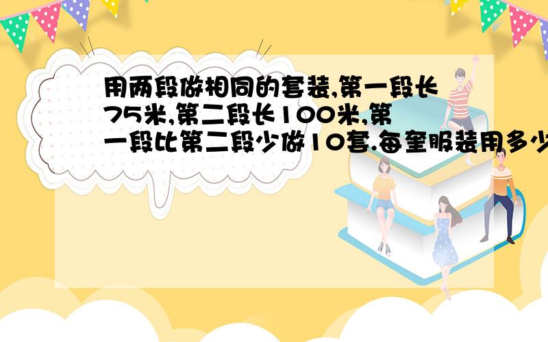 用两段做相同的套装,第一段长75米,第二段长100米,第一段比第二段少做10套.每奎服装用多少米布?