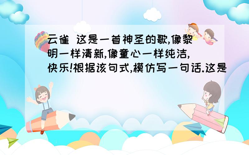 云雀 这是一首神圣的歌,像黎明一样清新,像童心一样纯洁,快乐!根据该句式,模仿写一句话.这是____________,____________,__________,_____!