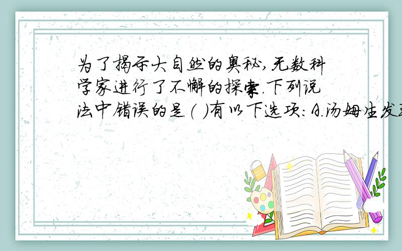 为了揭示大自然的奥秘,无数科学家进行了不懈的探索.下列说法中错误的是（ ）有以下选项：A.汤姆生发现了电子,从而揭示了原子是可以再分的B.卢瑟福建立了原子结构的行星模型C.近代科学