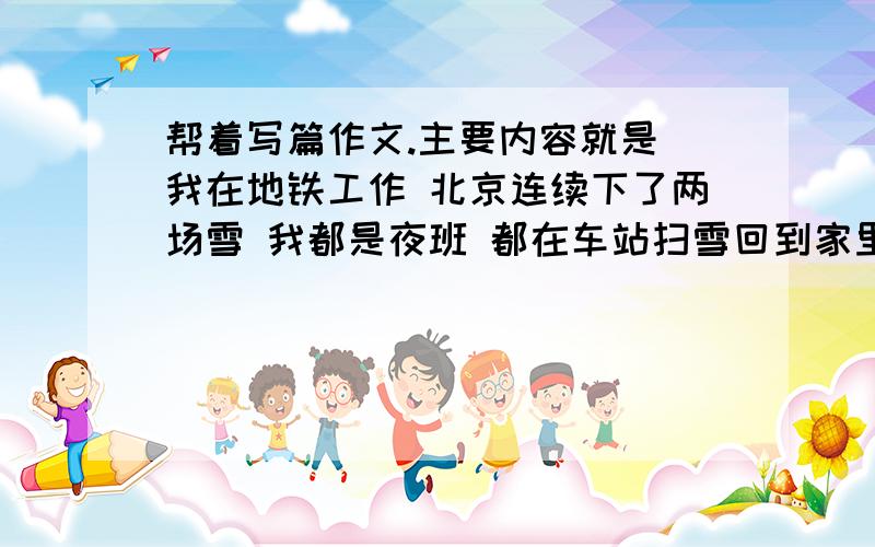 帮着写篇作文.主要内容就是 我在地铁工作 北京连续下了两场雪 我都是夜班 都在车站扫雪回到家里 看到楼道口也有雪 虽然很累 还是扫了扫雪的时候 楼道里的老太太就说“你在扫雪阿”云