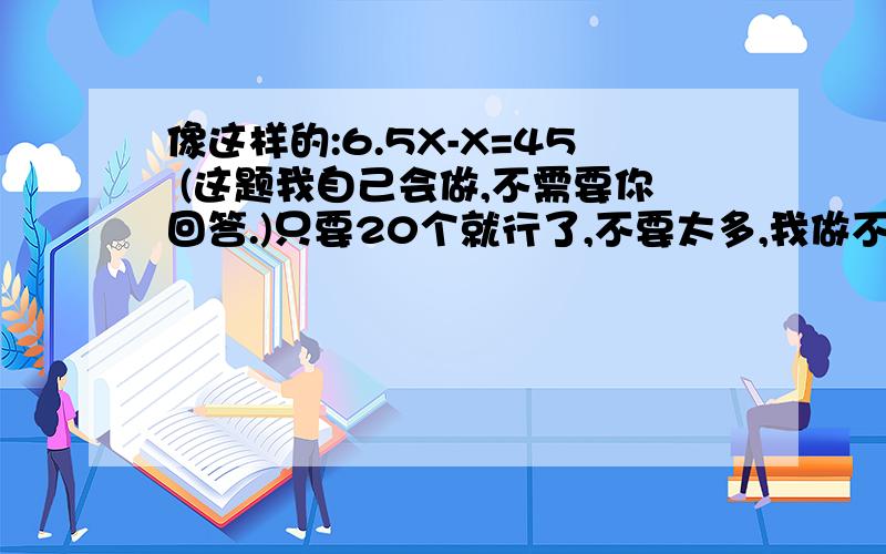 像这样的:6.5X-X=45 (这题我自己会做,不需要你回答.)只要20个就行了,不要太多,我做不完啦!我写的那个是例题，像那种样子的，不要你做，注意，至少要20个，不要多了，也不要少了！我好看下