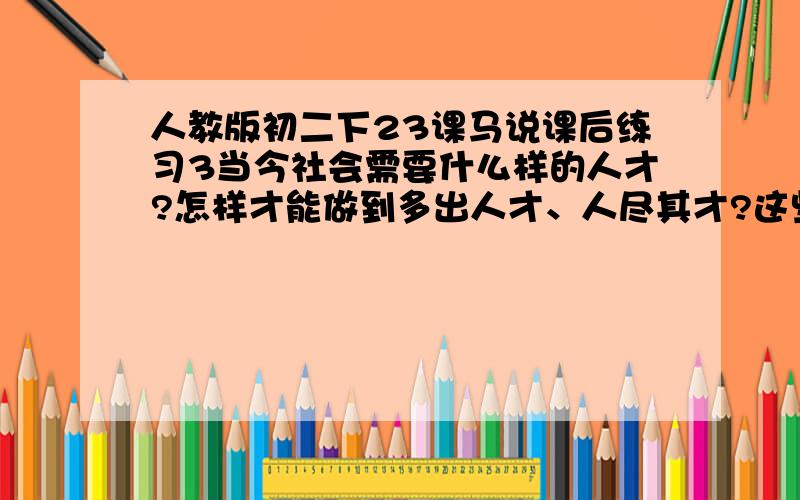 人教版初二下23课马说课后练习3当今社会需要什么样的人才?怎样才能做到多出人才、人尽其才?这些话题是常谈常新的,请你联系现实谈谈自己的看法.请各位帮帮,急用呀. 谢了.