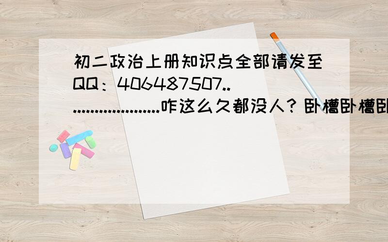 初二政治上册知识点全部请发至QQ：406487507......................咋这么久都没人？卧槽卧槽卧槽卧槽卧槽卧槽卧槽卧槽