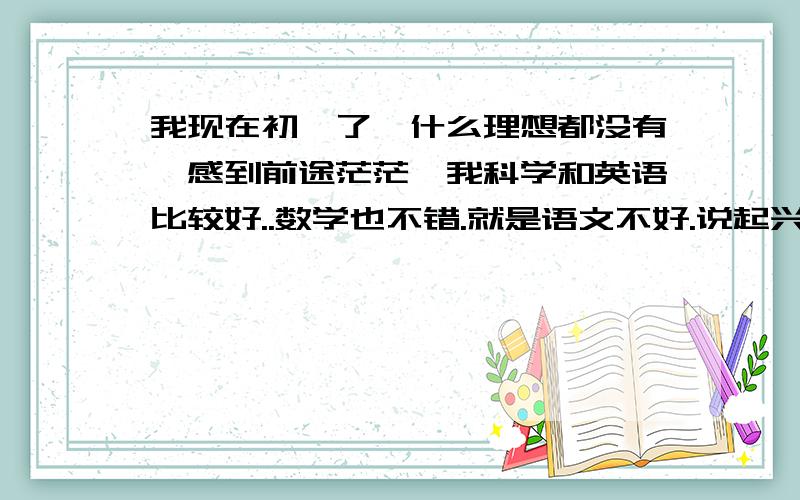 我现在初一了,什么理想都没有,感到前途茫茫,我科学和英语比较好..数学也不错.就是语文不好.说起兴趣爱好吧..我比较喜欢看侦探小说..也想过要写侦探小说..但每次看完后都把自己吓得要死