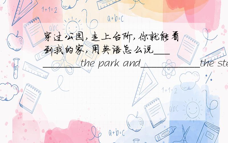 穿过公园,走上台阶,你就能看到我的家,用英语怎么说__________the park and___________the steps,you can find my home