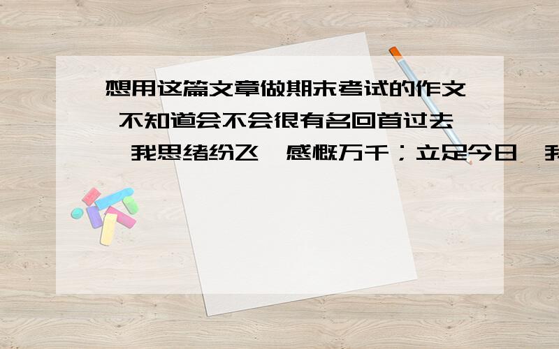 想用这篇文章做期末考试的作文 不知道会不会很有名回首过去,我思绪纷飞,感慨万千；立足今日,我胸有成竹,信心百倍；这一年走过来,感觉真的复杂,感慨良多啊. 昨天,永远属于过去,过去不