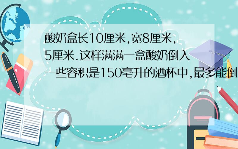 酸奶盒长10厘米,宽8厘米,5厘米.这样满满一盒酸奶倒入一些容积是150毫升的酒杯中,最多能倒多少杯