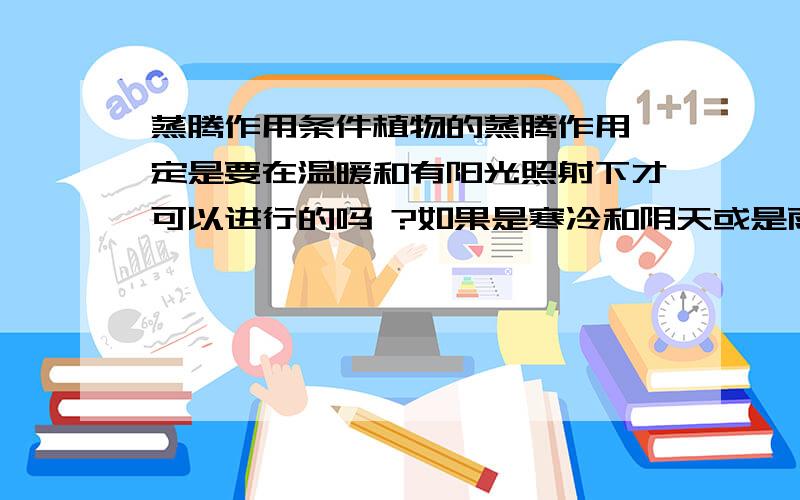 蒸腾作用条件植物的蒸腾作用一定是要在温暖和有阳光照射下才可以进行的吗 ?如果是寒冷和阴天或是雨天.蒸腾作用就不进行了吗?请给出答案并解释,感激不尽!1