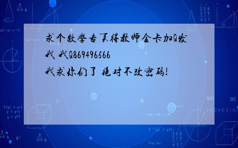 求个数学专页得教师金卡加Q发我 我Q869496566 我求你们了 绝对不改密码!