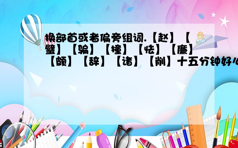 换部首或者偏旁组词.【赵】【璧】【骗】【撞】【怯】【廉】【颇】【辞】【诸】【削】十五分钟好么，